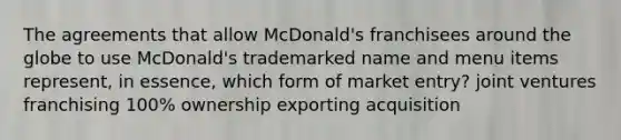 The agreements that allow McDonald's franchisees around the globe to use McDonald's trademarked name and menu items represent, in essence, which form of market entry? joint ventures franchising 100% ownership exporting acquisition