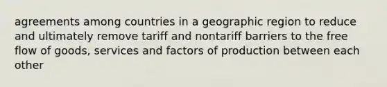 agreements among countries in a geographic region to reduce and ultimately remove tariff and nontariff barriers to the free flow of goods, services and factors of production between each other