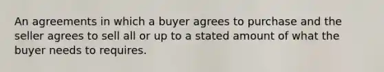 An agreements in which a buyer agrees to purchase and the seller agrees to sell all or up to a stated amount of what the buyer needs to requires.