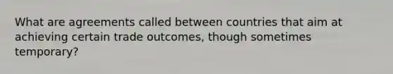 What are agreements called between countries that aim at achieving certain trade outcomes, though sometimes temporary?