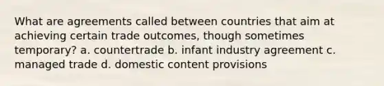 What are agreements called between countries that aim at achieving certain trade outcomes, though sometimes temporary? a. countertrade b. infant industry agreement c. managed trade d. domestic content provisions