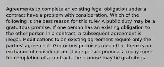 Agreements to complete an existing legal obligation under a contract have a problem with consideration. Which of the following is the best reason for this rule? A public duty may be a gratuitous promise. If one person has an existing obligation to the other person in a contract, a subsequent agreement is illegal. Modifications to an existing agreement require only the parties' agreement. Gratuitous promises mean that there is an exchange of consideration. If one person promises to pay more for completion of a contract, the promise may be gratuitous.