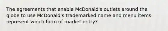 The agreements that enable​ McDonald's outlets around the globe to use​ McDonald's trademarked name and menu items represent which form of market​ entry?