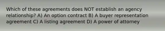 Which of these agreements does NOT establish an agency relationship? A) An option contract B) A buyer representation agreement C) A listing agreement D) A power of attorney