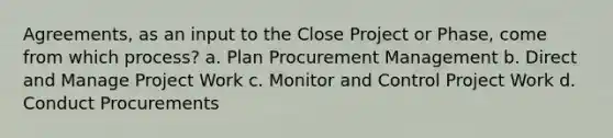 Agreements, as an input to the Close Project or Phase, come from which process? a. Plan Procurement Management b. Direct and Manage Project Work c. Monitor and Control Project Work d. Conduct Procurements