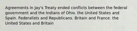 Agreements in Jay's Treaty ended conflicts between the federal government and the Indians of Ohio. the United States and Spain. Federalists and Republicans. Britain and France. the United States and Britain