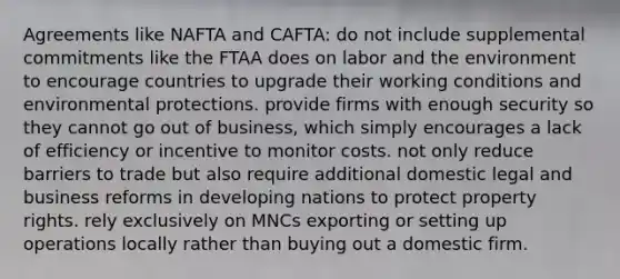 Agreements like NAFTA and CAFTA: do not include supplemental commitments like the FTAA does on labor and the environment to encourage countries to upgrade their working conditions and environmental protections. provide firms with enough security so they cannot go out of business, which simply encourages a lack of efficiency or incentive to monitor costs. not only reduce barriers to trade but also require additional domestic legal and business reforms in developing nations to protect property rights. rely exclusively on MNCs exporting or setting up operations locally rather than buying out a domestic firm.