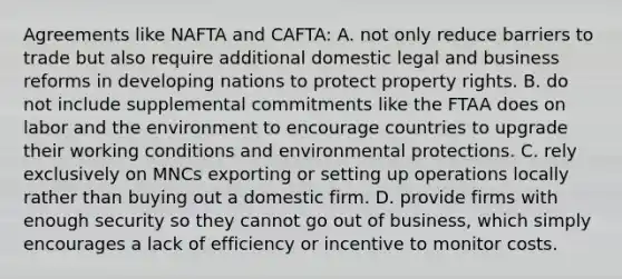 Agreements like NAFTA and CAFTA: A. not only reduce barriers to trade but also require additional domestic legal and business reforms in developing nations to protect property rights. B. do not include supplemental commitments like the FTAA does on labor and the environment to encourage countries to upgrade their working conditions and environmental protections. C. rely exclusively on MNCs exporting or setting up operations locally rather than buying out a domestic firm. D. provide firms with enough security so they cannot go out of business, which simply encourages a lack of efficiency or incentive to monitor costs.