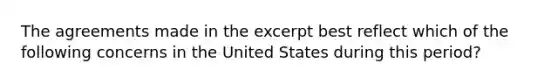 The agreements made in the excerpt best reflect which of the following concerns in the United States during this period?