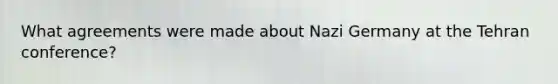 What agreements were made about Nazi Germany at the Tehran conference?