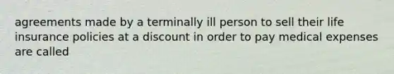 agreements made by a terminally ill person to sell their life insurance policies at a discount in order to pay medical expenses are called