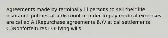 Agreements made by terminally ill persons to sell their life insurance policies at a discount in order to pay medical expenses are called A.)Repurchase agreements B.)Viatical settlements C.)Nonforfeitures D.)Living wills