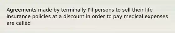 Agreements made by terminally I'll persons to sell their life insurance policies at a discount in order to pay medical expenses are called