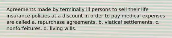 Agreements made by terminally ill persons to sell their life insurance policies at a discount in order to pay medical expenses are called a. repurchase agreements. b. viatical settlements. c. nonforfeitures. d. living wills.