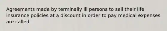 Agreements made by terminally ill persons to sell their life insurance policies at a discount in order to pay medical expenses are called