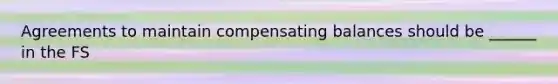 Agreements to maintain compensating balances should be ______ in the FS