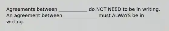 Agreements between ____________ do NOT NEED to be in writing. An agreement between ______________ must ALWAYS be in writing.