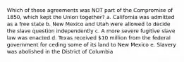 Which of these agreements was NOT part of the Compromise of 1850, which kept the Union together? a. California was admitted as a free state b. New Mexico and Utah were allowed to decide the slave question independently c. A more severe fugitive slave law was enacted d. Texas received 10 million from the federal government for ceding some of its land to New Mexico e. Slavery was abolished in the District of Columbia