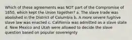 Which of these agreements was NOT part of the Compromise of 1850, which kept the Union together? a. The slave trade was abolished in the District of Columbia b. A more severe fugitive slave law was enacted c. California was admitted as a slave state d. New Mexico and Utah were allowed to decide the slave question based on popular sovereignty