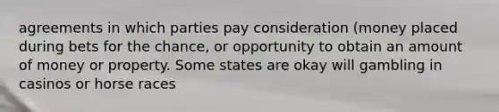 agreements in which parties pay consideration (money placed during bets for the chance, or opportunity to obtain an amount of money or property. Some states are okay will gambling in casinos or horse races