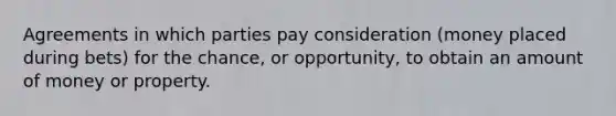 Agreements in which parties pay consideration (money placed during bets) for the chance, or opportunity, to obtain an amount of money or property.