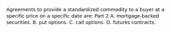 Agreements to provide a standardized commodity to a buyer at a specific price on a specific date​ are: Part 2 A. ​mortgage-backed securities. B. put options. C. call options. D. futures contracts.