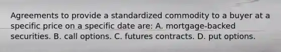 Agreements to provide a standardized commodity to a buyer at a specific price on a specific date​ are: A. mortgage-backed securities. B. <a href='https://www.questionai.com/knowledge/kMXvSC5Z9Q-call-options' class='anchor-knowledge'>call options</a>. C. <a href='https://www.questionai.com/knowledge/k3ZRczhTAC-futures-contract' class='anchor-knowledge'>futures contract</a>s. D. <a href='https://www.questionai.com/knowledge/kthP4SRSih-put-options' class='anchor-knowledge'>put options</a>.