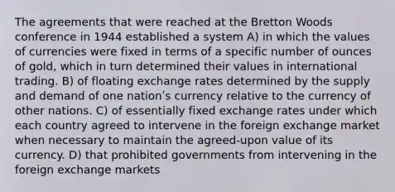 The agreements that were reached at the Bretton Woods conference in 1944 established a system A) in which the values of currencies were fixed in terms of a specific number of ounces of gold, which in turn determined their values in international trading. B) of floating exchange rates determined by the supply and demand of one nationʹs currency relative to the currency of other nations. C) of essentially fixed exchange rates under which each country agreed to intervene in the foreign exchange market when necessary to maintain the agreed-upon value of its currency. D) that prohibited governments from intervening in the foreign exchange markets