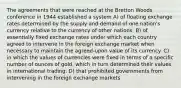 The agreements that were reached at the Bretton Woods conference in 1944 established a system A) of floating exchange rates determined by the supply and demand of one nation's currency relative to the currency of other nations. B) of essentially fixed exchange rates under which each country agreed to intervene in the foreign exchange market when necessary to maintain the agreed-upon value of its currency. C) in which the values of currencies were fixed in terms of a specific number of ounces of gold, which in turn determined their values in international trading. D) that prohibited governments from intervening in the foreign exchange markets