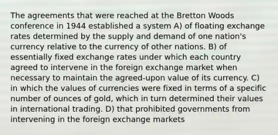 The agreements that were reached at the Bretton Woods conference in 1944 established a system A) of floating exchange rates determined by the supply and demand of one nation's currency relative to the currency of other nations. B) of essentially fixed exchange rates under which each country agreed to intervene in the foreign exchange market when necessary to maintain the agreed-upon value of its currency. C) in which the values of currencies were fixed in terms of a specific number of ounces of gold, which in turn determined their values in international trading. D) that prohibited governments from intervening in the foreign exchange markets