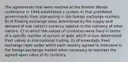 The agreements that were reached at the Bretton Woods conference in 1944 established a system A) that prohibited governments from intervening in the foreign exchange markets. B) of floating exchange rates determined by the supply and demand of one nation's currency relative to the currency of other nations. C) in which the values of currencies were fixed in terms of a specific number of ounces of gold, which in turn determined their values in international trading. D) of essentially fixed exchange rates under which each country agreed to intervene in the foreign exchange market when necessary to maintain the agreed-upon value of its currency.