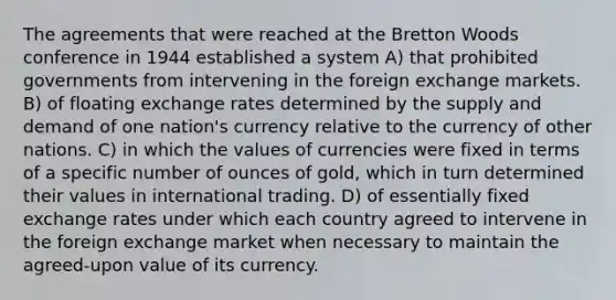 The agreements that were reached at the Bretton Woods conference in 1944 established a system A) that prohibited governments from intervening in the foreign exchange markets. B) of floating exchange rates determined by the supply and demand of one nation's currency relative to the currency of other nations. C) in which the values of currencies were fixed in terms of a specific number of ounces of gold, which in turn determined their values in international trading. D) of essentially fixed exchange rates under which each country agreed to intervene in the foreign exchange market when necessary to maintain the agreed-upon value of its currency.