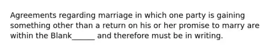 Agreements regarding marriage in which one party is gaining something other than a return on his or her promise to marry are within the Blank______ and therefore must be in writing.