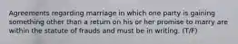 Agreements regarding marriage in which one party is gaining something other than a return on his or her promise to marry are within the statute of frauds and must be in writing. (T/F)