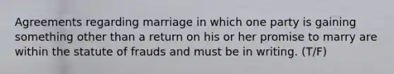 Agreements regarding marriage in which one party is gaining something other than a return on his or her promise to marry are within the statute of frauds and must be in writing. (T/F)