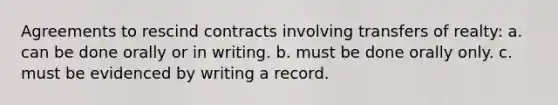 Agreements to rescind contracts involving transfers of realty: a. can be done orally or in writing. b. must be done orally only. c. must be evidenced by writing a record.