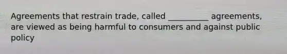 Agreements that restrain trade, called __________ agreements, are viewed as being harmful to consumers and against public policy