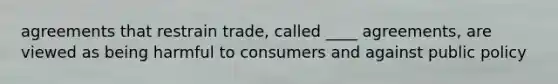 agreements that restrain trade, called ____ agreements, are viewed as being harmful to consumers and against public policy