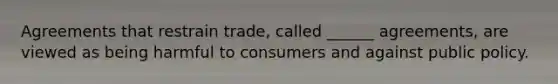 Agreements that restrain trade, called ______ agreements, are viewed as being harmful to consumers and against public policy.