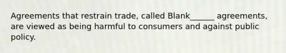 Agreements that restrain trade, called Blank______ agreements, are viewed as being harmful to consumers and against public policy.