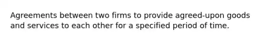 Agreements between two firms to provide agreed-upon goods and services to each other for a specified period of time.