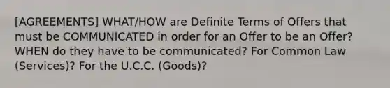 [AGREEMENTS] WHAT/HOW are Definite Terms of Offers that must be COMMUNICATED in order for an Offer to be an Offer? WHEN do they have to be communicated? For Common Law (Services)? For the U.C.C. (Goods)?