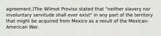 agreement.)The Wilmot Proviso stated that "neither slavery nor involuntary servitude shall ever exist" in any part of the territory that might be acquired from Mexico as a result of the Mexican- American War.