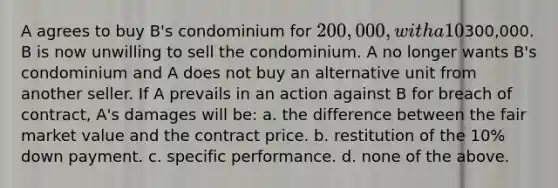 A agrees to buy B's condominium for 200,000, with a 10% down payment. Before the closing date, B received a copy of the appraisal of the condominium, and discovered that it was worth300,000. B is now unwilling to sell the condominium. A no longer wants B's condominium and A does not buy an alternative unit from another seller. If A prevails in an action against B for breach of contract, A's damages will be: a. the difference between the fair market value and the contract price. b. restitution of the 10% down payment. c. specific performance. d. none of the above.