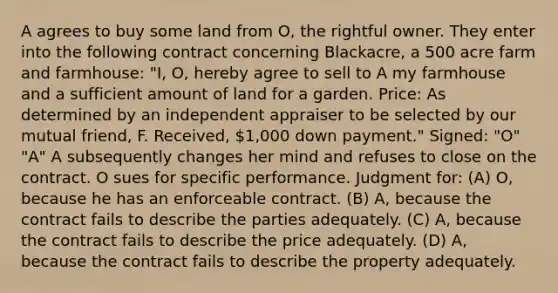 A agrees to buy some land from O, the rightful owner. They enter into the following contract concerning Blackacre, a 500 acre farm and farmhouse: "I, O, hereby agree to sell to A my farmhouse and a sufficient amount of land for a garden. Price: As determined by an independent appraiser to be selected by our mutual friend, F. Received, 1,000 down payment." Signed: "O" "A" A subsequently changes her mind and refuses to close on the contract. O sues for specific performance. Judgment for: (A) O, because he has an enforceable contract. (B) A, because the contract fails to describe the parties adequately. (C) A, because the contract fails to describe the price adequately. (D) A, because the contract fails to describe the property adequately.