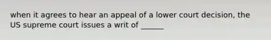 when it agrees to hear an appeal of a lower court decision, the US supreme court issues a writ of ______