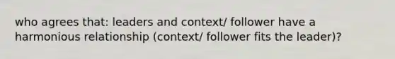 who agrees that: leaders and context/ follower have a harmonious relationship (context/ follower fits the leader)?