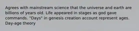 Agrees with mainstream science that the universe and earth are billions of years old. Life appeared in stages as god gave commands. "Days" in genesis creation account represent ages. Day-age theory