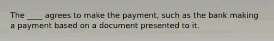 The ____ agrees to make the payment, such as the bank making a payment based on a document presented to it.