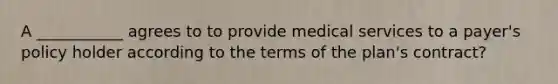 A ___________ agrees to to provide medical services to a payer's policy holder according to the terms of the plan's contract?